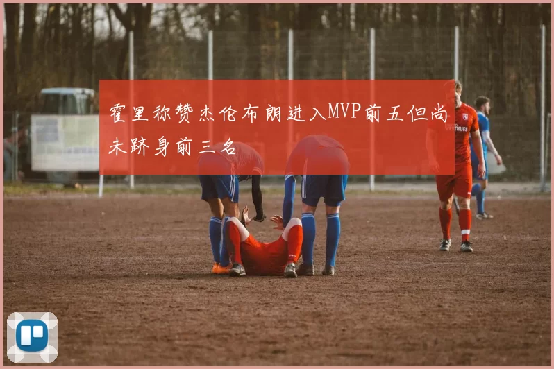 霍里称赞杰伦布朗进入MVP前五但尚未跻身前三名