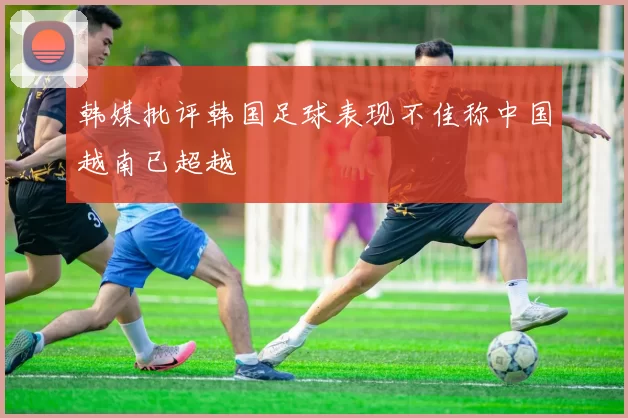 韩媒批评韩国足球表现不佳称中国越南已超越
