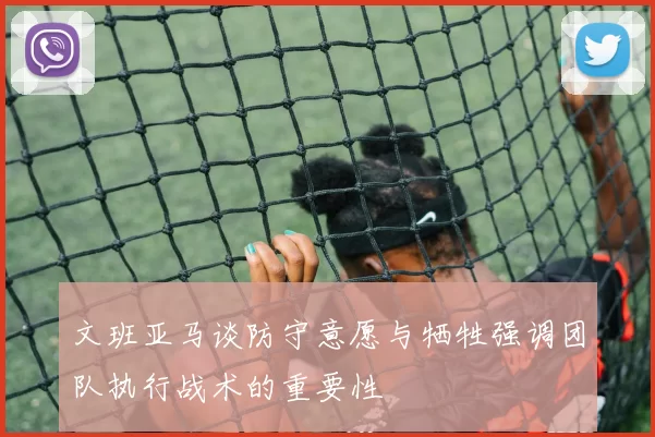 文班亚马谈防守意愿与牺牲强调团队执行战术的重要性