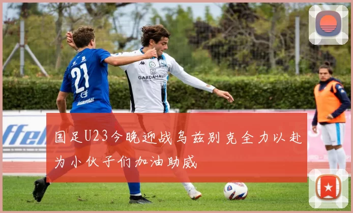 国足U23今晚迎战乌兹别克全力以赴为小伙子们加油助威