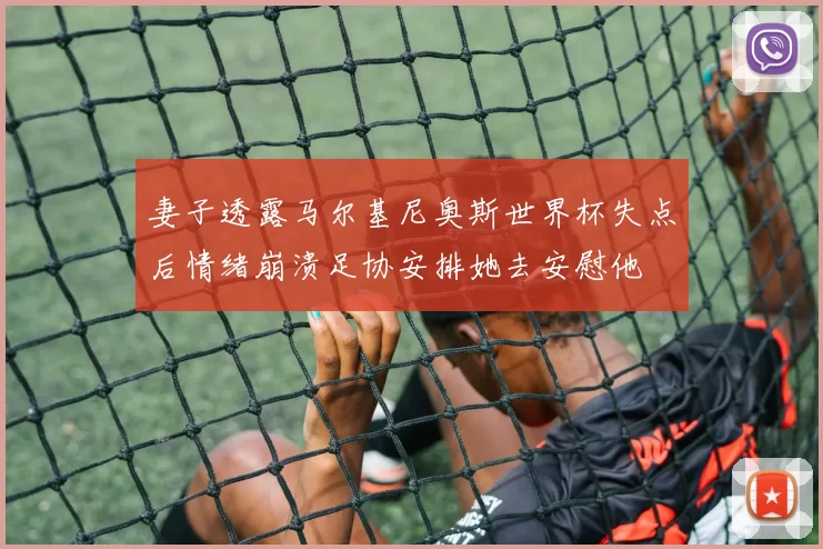 妻子透露马尔基尼奥斯世界杯失点后情绪崩溃足协安排她去安慰他