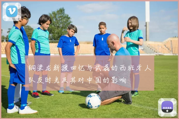 铜梁龙新援回忆与武磊的西班牙人队友时光及其对中国的影响