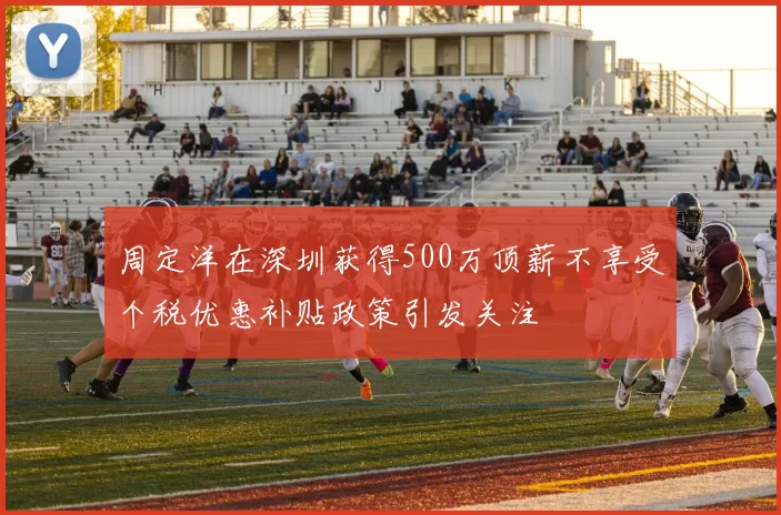 周定洋在深圳获得500万顶薪不享受个税优惠补贴政策引发关注