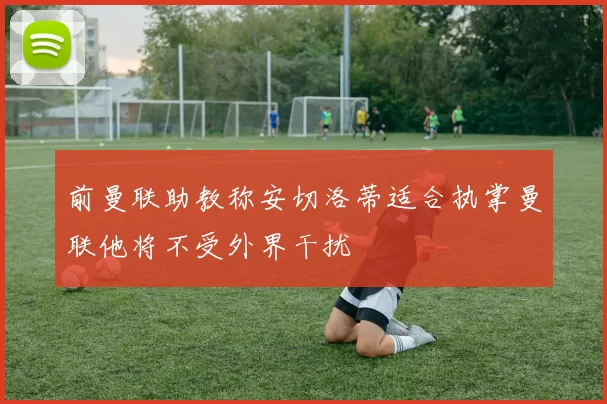 前曼联助教称安切洛蒂适合执掌曼联他将不受外界干扰
