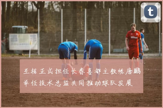 王栋正式担任长春喜都主教练唐鹏举任技术总监共同推动球队发展