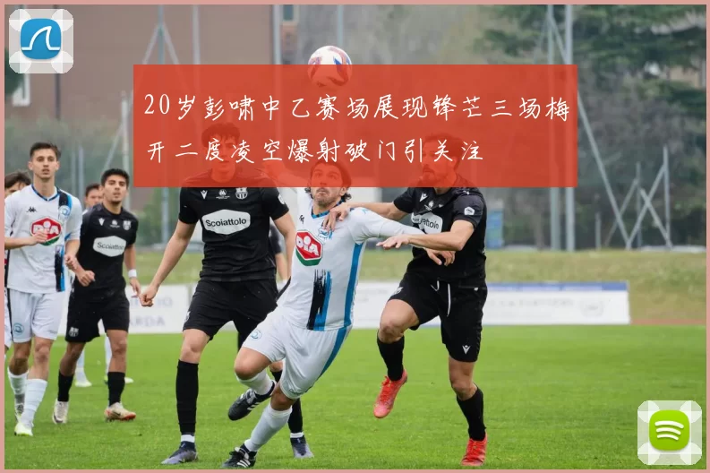20岁彭啸中乙赛场展现锋芒三场梅开二度凌空爆射破门引关注